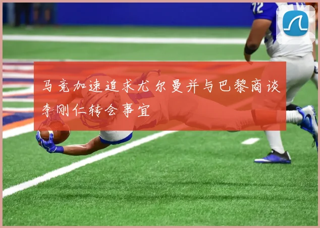 马竞加速追求尤尔曼并与巴黎商谈李刚仁转会事宜