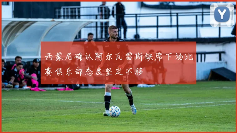 西蒙尼确认阿尔瓦雷斯缺席下场比赛俱乐部态度坚定不移